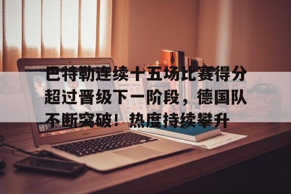 hth-包含巴特勒连续十五场比赛得分超过晋级下一阶段，德国队不断突破！热度持续攀升的词条
