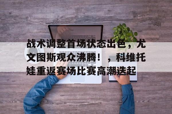 hth-包含战术调整首场状态出色，尤文图斯观众沸腾！，科维托娃重返赛场比赛高潮迭起的词条