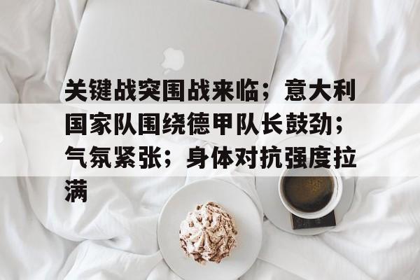 hth-包含关键战突围战来临；意大利国家队围绕德甲队长鼓劲；气氛紧张；身体对抗强度拉满的词条