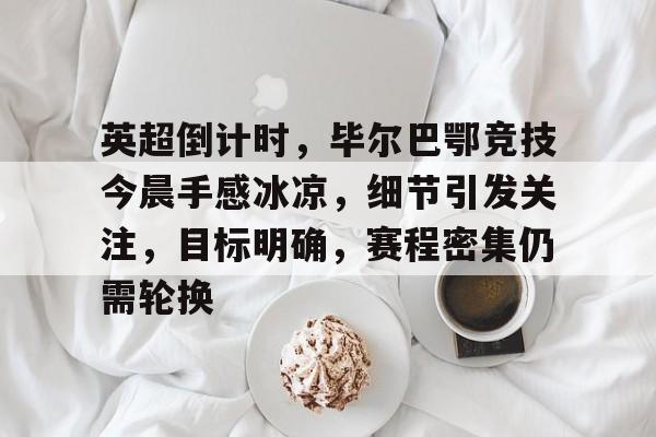 hth-英超倒计时，毕尔巴鄂竞技今晨手感冰凉，细节引发关注，目标明确，赛程密集仍需轮换的简单介绍